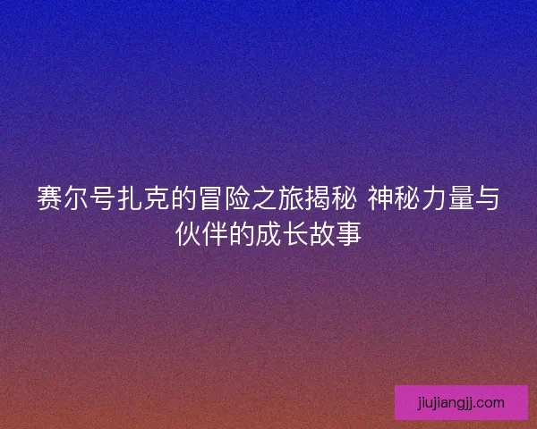 赛尔号扎克的冒险之旅揭秘 神秘力量与伙伴的成长故事